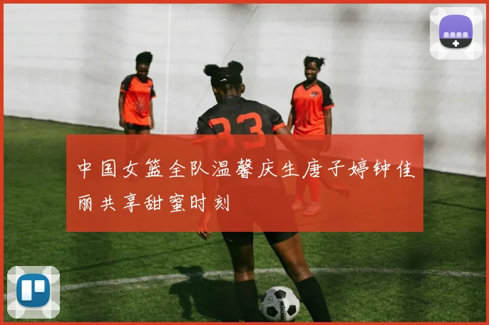 中国女篮全队温馨庆生唐子婷钟佳丽共享甜蜜时刻