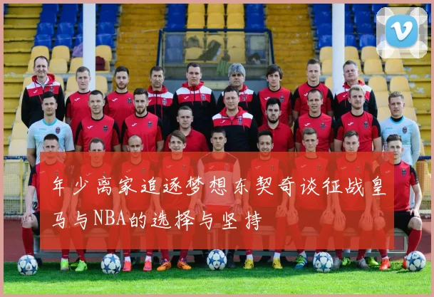 年少离家追逐梦想东契奇谈征战皇马与NBA的选择与坚持