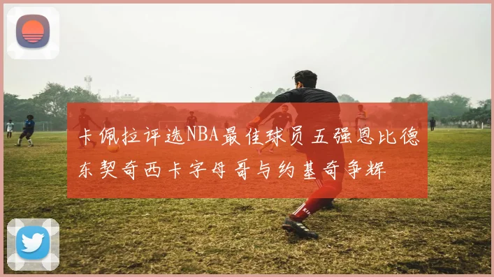 卡佩拉评选NBA最佳球员五强恩比德东契奇西卡字母哥与约基奇争辉